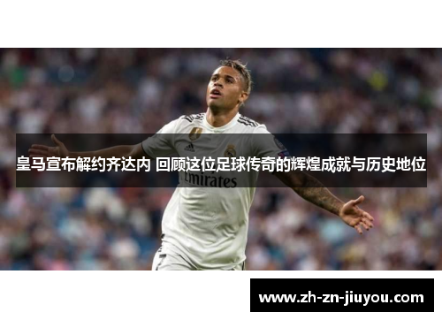 皇马宣布解约齐达内 回顾这位足球传奇的辉煌成就与历史地位