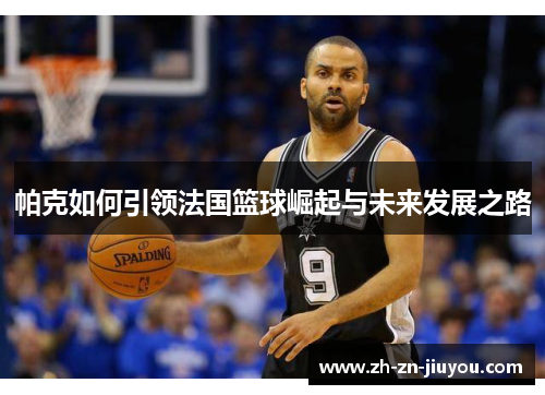帕克如何引领法国篮球崛起与未来发展之路 帕克如何引领法国篮球崛起与未来发展之路