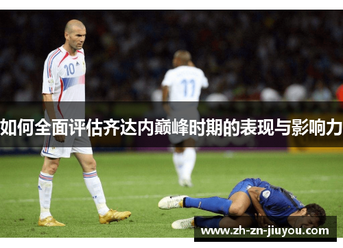 如何全面评估齐达内巅峰时期的表现与影响力
