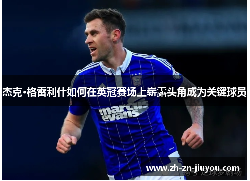 杰克·格雷利什如何在英冠赛场上崭露头角成为关键球员 杰克·格雷利什如何在英冠赛场上崭露头角成为关键球员