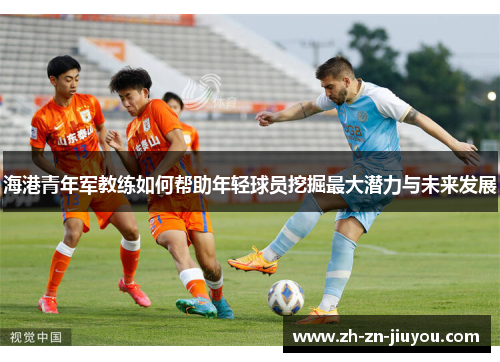 海港青年军教练如何帮助年轻球员挖掘最大潜力与未来发展 海港青年军教练如何帮助年轻球员挖掘最大潜力与未来发展