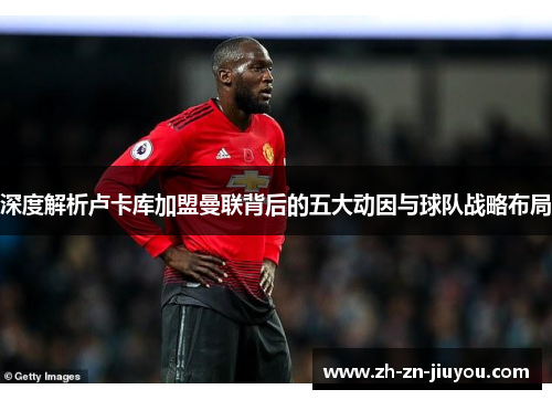 深度解析卢卡库加盟曼联背后的五大动因与球队战略布局