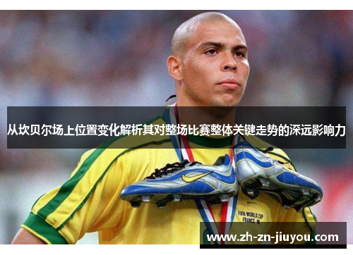 从坎贝尔场上位置变化解析其对整场比赛整体关键走势的深远影响力 从坎贝尔场上位置变化解析其对整场比赛整体关键走势的深远影响力