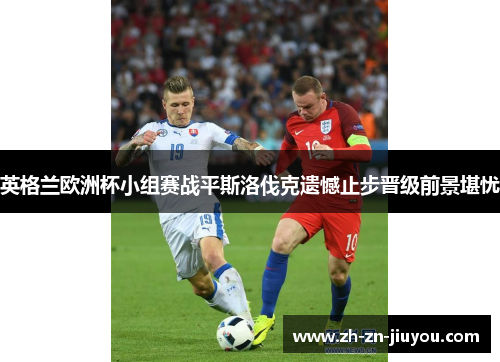 英格兰欧洲杯小组赛战平斯洛伐克遗憾止步晋级前景堪忧 英格兰欧洲杯小组赛战平斯洛伐克遗憾止步晋级前景堪忧