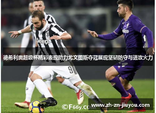 德希利奥超级杯精彩表现助力尤文图斯夺冠展现坚韧防守与进攻火力