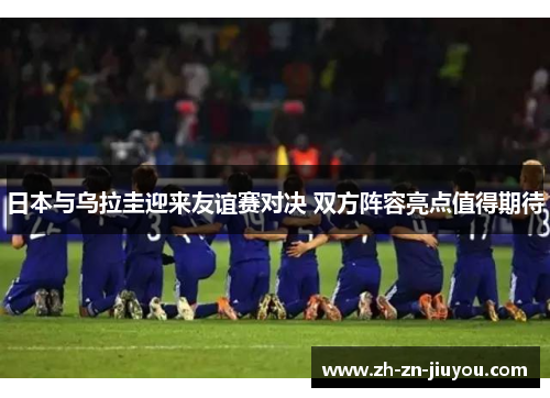 日本与乌拉圭迎来友谊赛对决 双方阵容亮点值得期待 日本与乌拉圭迎来友谊赛对决 双方阵容亮点值得期待