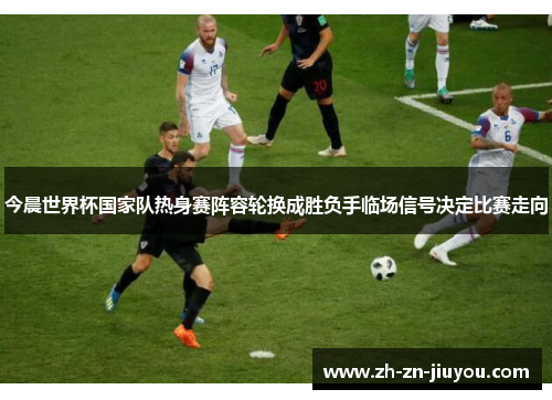 今晨世界杯国家队热身赛阵容轮换成胜负手临场信号决定比赛走向