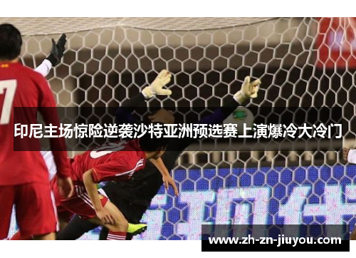 印尼主场惊险逆袭沙特亚洲预选赛上演爆冷大冷门
