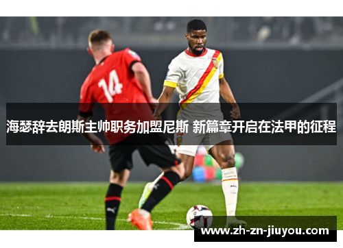 海瑟辞去朗斯主帅职务加盟尼斯 新篇章开启在法甲的征程 海瑟辞去朗斯主帅职务加盟尼斯 新篇章开启在法甲的征程