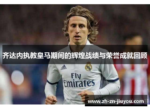齐达内执教皇马期间的辉煌战绩与荣誉成就回顾 齐达内执教皇马期间的辉煌战绩与荣誉成就回顾