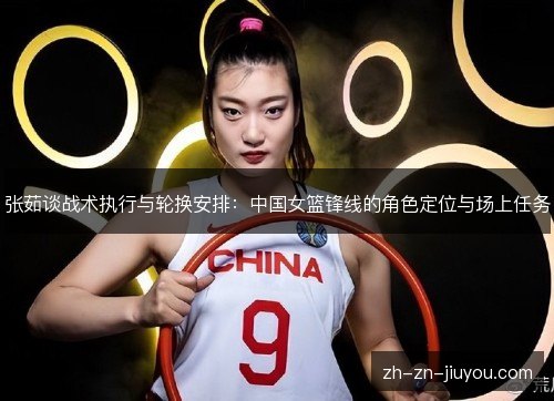张茹谈战术执行与轮换安排:中国女篮锋线的角色定位与场上任务 张茹谈战术执行与轮换安排:中国女篮锋线的角色定位与场上任务